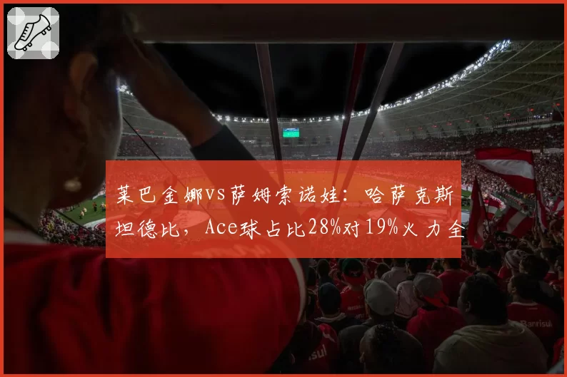 莱巴金娜vs萨姆索诺娃：哈萨克斯坦德比，Ace球占比28%对19%火力全开？