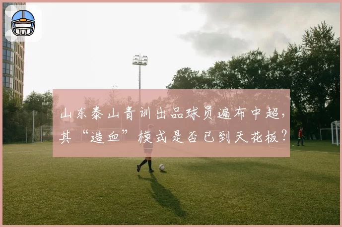 山东泰山青训出品球员遍布中超，其“造血”模式是否已到天花板？