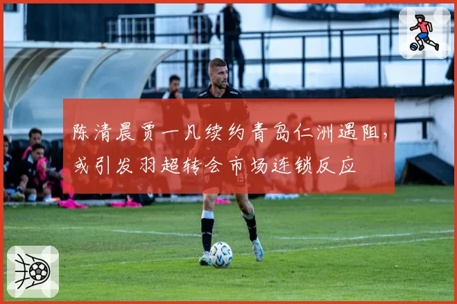 陈清晨贾一凡续约青岛仁洲遇阻,或引发羽超转会市场连锁反应