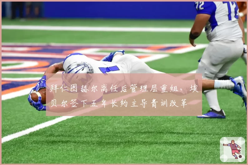拜仁图赫尔离任后管理层重组，埃贝尔签下五年长约主导青训改革