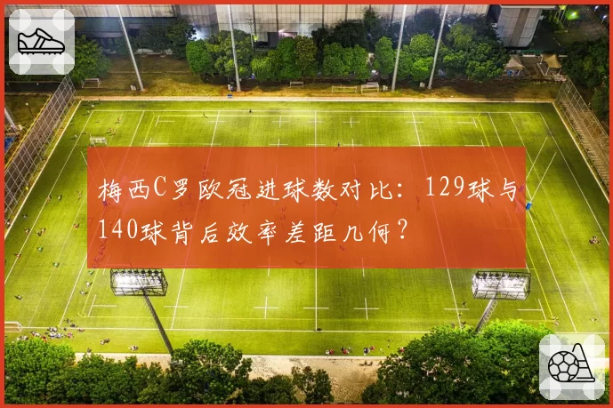 梅西C罗欧冠进球数对比：129球与140球背后效率差距几何？