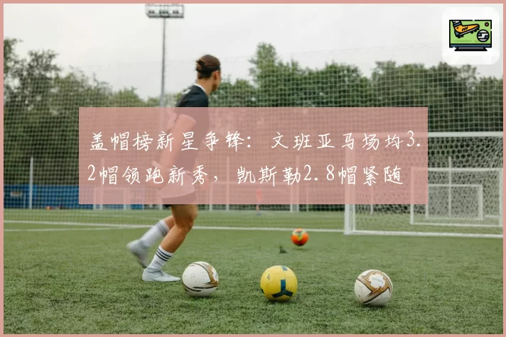 盖帽榜新星争锋：文班亚马场均3.2帽领跑新秀，凯斯勒2.8帽紧随