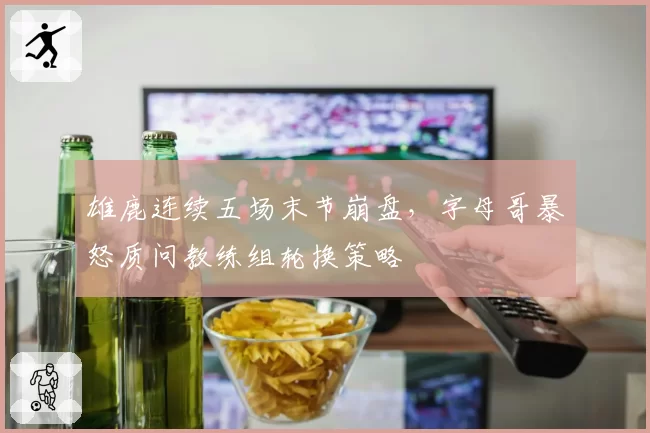 雄鹿连续五场末节崩盘，字母哥暴怒质问教练组轮换策略