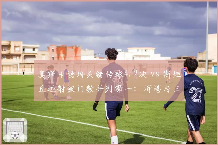 奥斯卡场均关键传球4.2次 vs 斯坦丘远射破门数并列第一：海港与三镇核心创造力对比