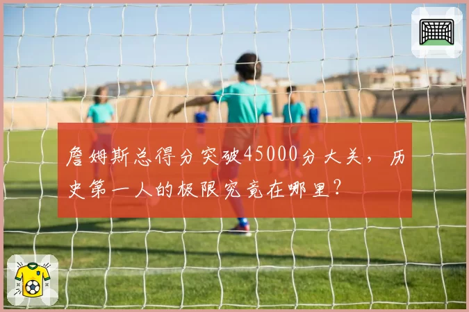 詹姆斯总得分突破45000分大关，历史第一人的极限究竟在哪里？