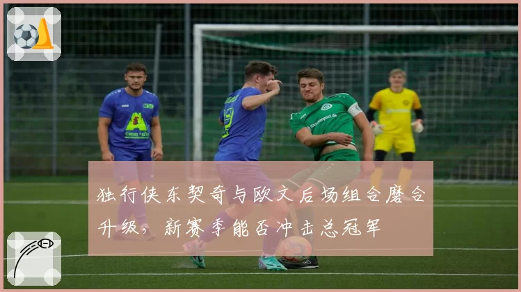 独行侠东契奇与欧文后场组合磨合升级，新赛季能否冲击总冠军