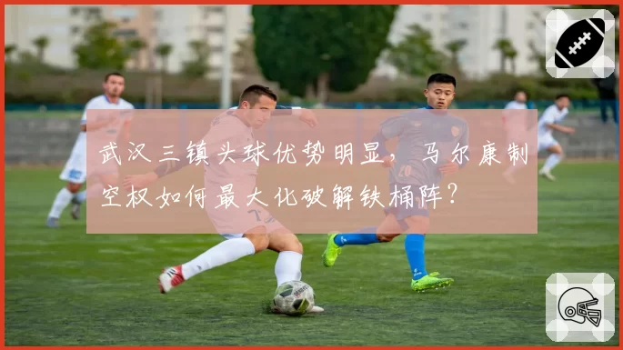 武汉三镇头球优势明显，马尔康制空权如何最大化破解铁桶阵？