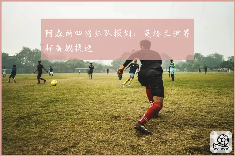 阿森纳四将归队报到,英格兰世界杯备战提速