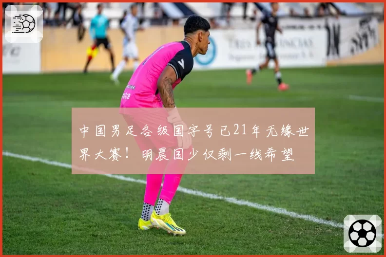 中国男足各级国字号已21年无缘世界大赛!明晨国少仅剩一线希望