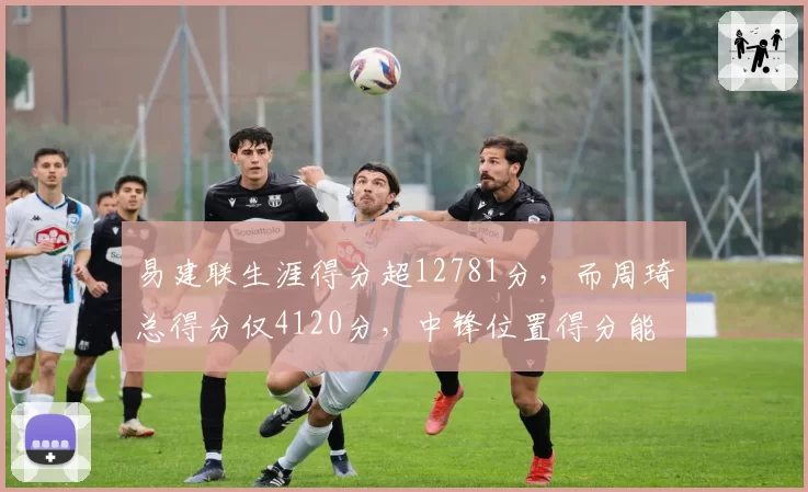 易建联生涯得分超12781分，而周琦总得分仅4120分，中锋位置得分能力代际差异