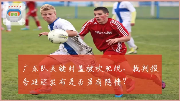 广东队关键封盖被吹犯规，裁判报告延迟发布是否另有隐情？