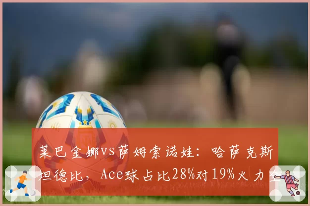 莱巴金娜vs萨姆索诺娃：哈萨克斯坦德比，Ace球占比28%对19%火力全开？