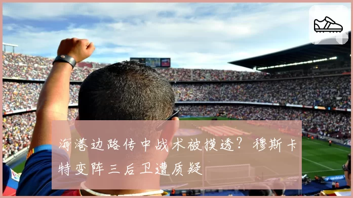 海港边路传中战术被摸透？穆斯卡特变阵三后卫遭质疑