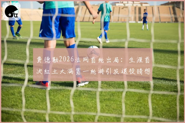费德勒2026法网首轮出局：生涯首次红土大满贯一轮游引发退役猜想