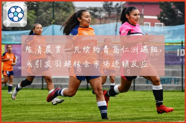 陈清晨贾一凡续约青岛仁洲遇阻,或引发羽超转会市场连锁反应