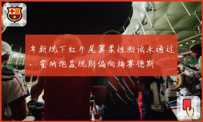 年新规下红牛尾翼柔性测试未通过，霍纳炮轰规则偏向梅赛德斯