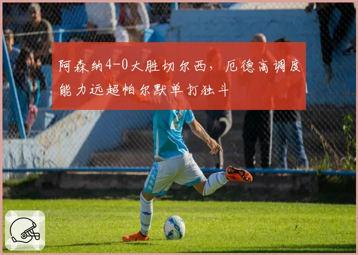 阿森纳4-0大胜切尔西，厄德高调度能力远超帕尔默单打独斗