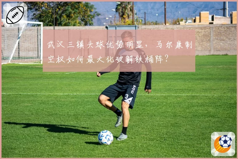 武汉三镇头球优势明显，马尔康制空权如何最大化破解铁桶阵？