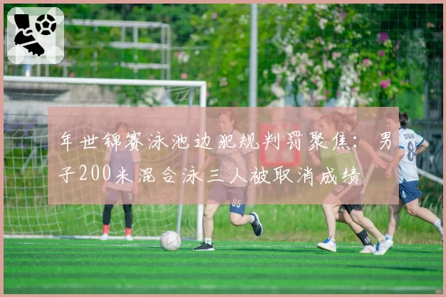 年世锦赛泳池边犯规判罚聚焦：男子200米混合泳三人被取消成绩