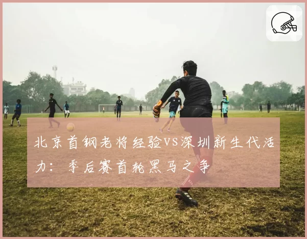 北京首钢老将经验vs深圳新生代活力：季后赛首轮黑马之争