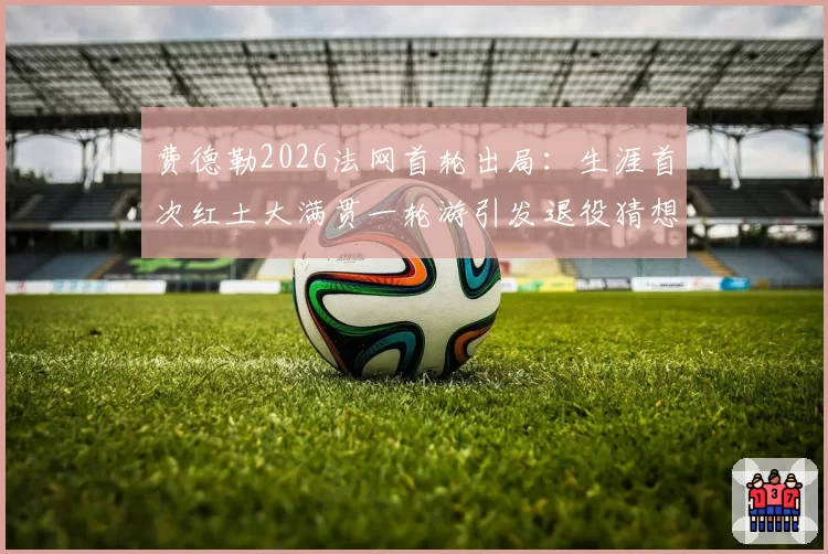 费德勒2026法网首轮出局：生涯首次红土大满贯一轮游引发退役猜想