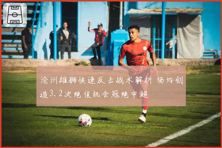 沧州雄狮快速反击战术解析 场均创造3.2次绝佳机会冠绝中超