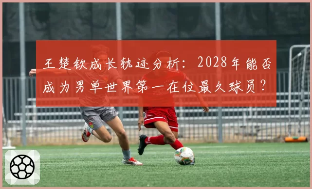 王楚钦成长轨迹分析：2028年能否成为男单世界第一在位最久球员？