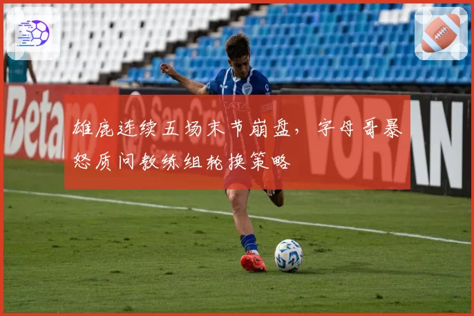 雄鹿连续五场末节崩盘，字母哥暴怒质问教练组轮换策略