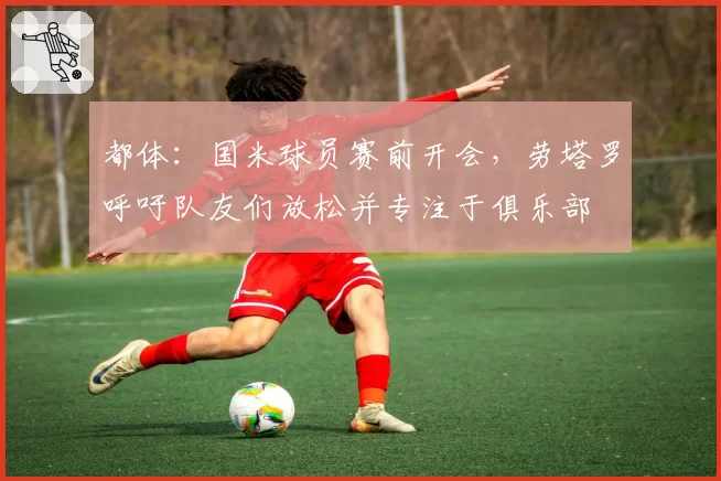 都体:国米球员赛前开会,劳塔罗呼吁队友们放松并专注于俱乐部