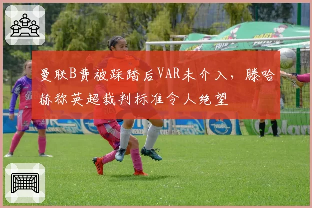 曼联B费被踩踏后VAR未介入，滕哈赫称英超裁判标准令人绝望