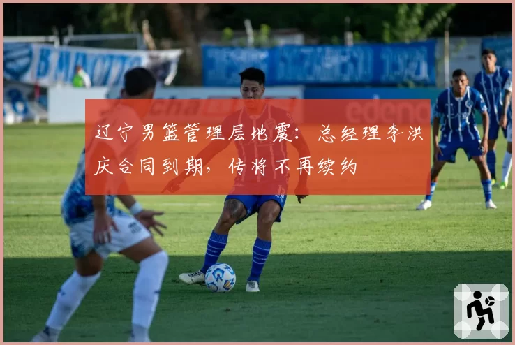 辽宁男篮管理层地震:总经理李洪庆合同到期,传将不再续约