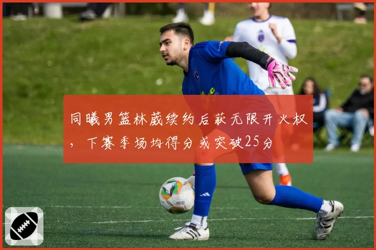同曦男篮林葳续约后获无限开火权,下赛季场均得分或突破25分