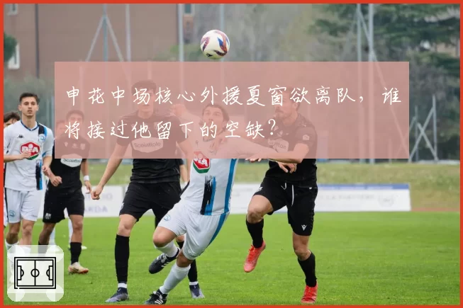 申花中场核心外援夏窗欲离队，谁将接过他留下的空缺？