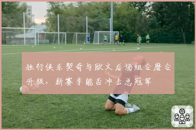 独行侠东契奇与欧文后场组合磨合升级，新赛季能否冲击总冠军