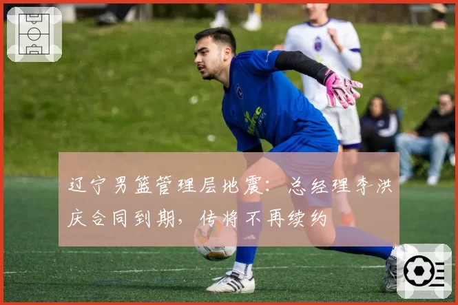 辽宁男篮管理层地震:总经理李洪庆合同到期,传将不再续约