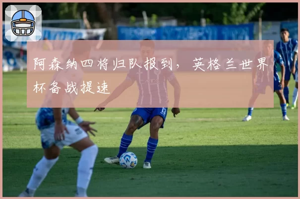 阿森纳四将归队报到,英格兰世界杯备战提速