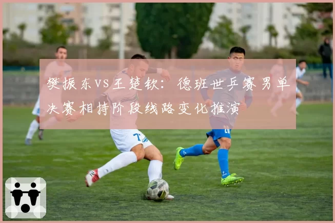 樊振东vs王楚钦：德班世乒赛男单决赛相持阶段线路变化推演