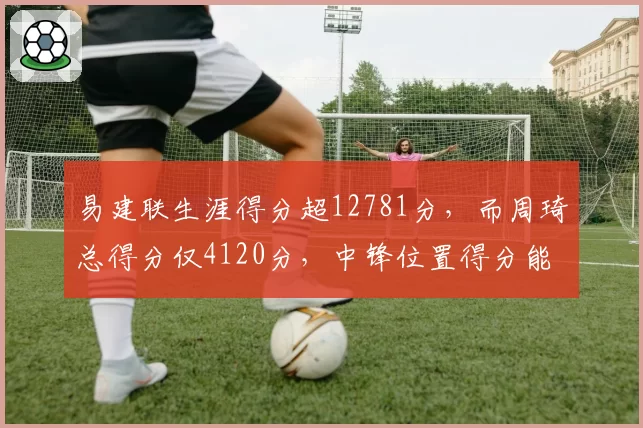 易建联生涯得分超12781分，而周琦总得分仅4120分，中锋位置得分能力代际差异