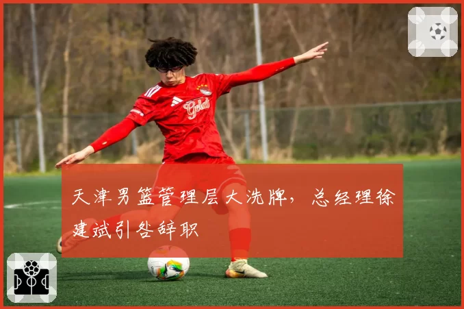 天津男篮管理层大洗牌，总经理徐建斌引咎辞职