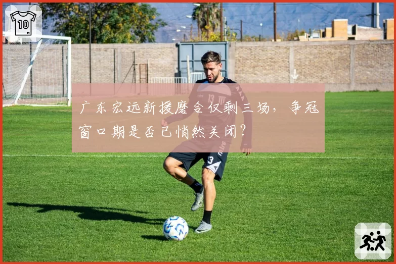 广东宏远新援磨合仅剩三场，争冠窗口期是否已悄然关闭？