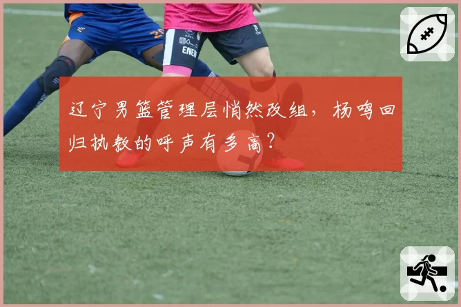 辽宁男篮管理层悄然改组，杨鸣回归执教的呼声有多高？