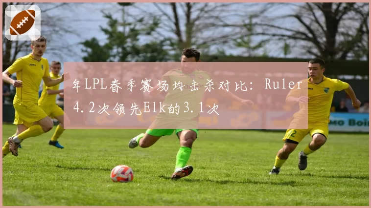 年LPL春季赛场均击杀对比:Ruler 4.2次领先Elk的3.1次
