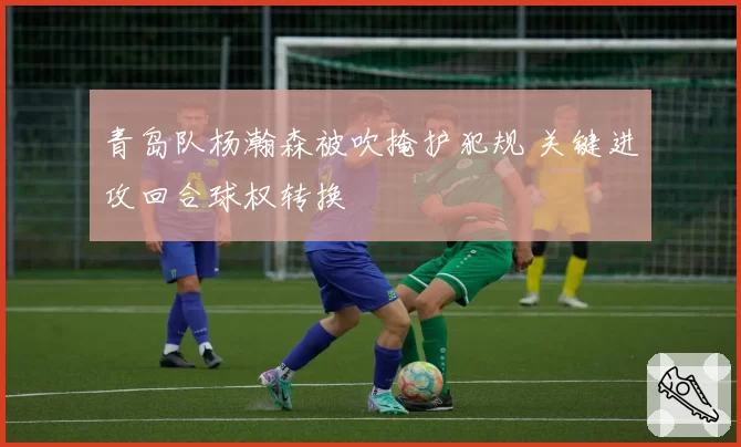 青岛队杨瀚森被吹掩护犯规 关键进攻回合球权转换