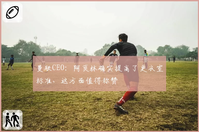 曼联CEO：阿莫林确实提高了更衣室标准，这方面值得称赞