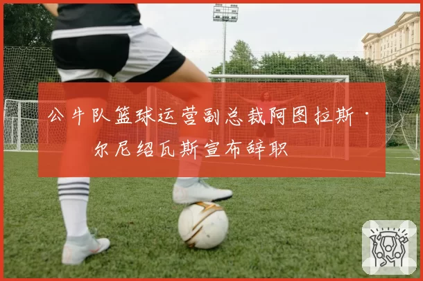 公牛队篮球运营副总裁阿图拉斯·卡尔尼绍瓦斯宣布辞职