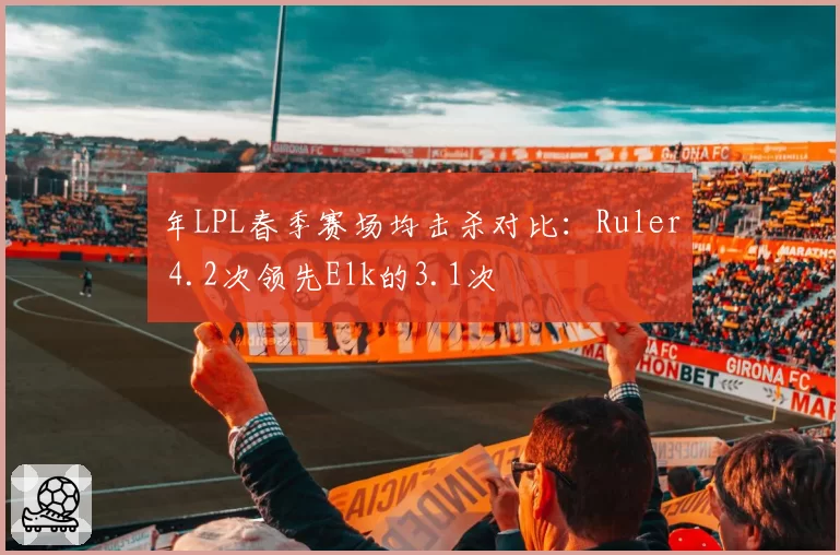 年LPL春季赛场均击杀对比:Ruler 4.2次领先Elk的3.1次