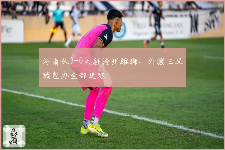 河南队3-0大胜沧州雄狮，外援三叉戟包办全部进球