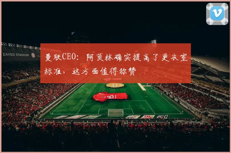 曼联CEO：阿莫林确实提高了更衣室标准，这方面值得称赞