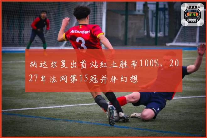 纳达尔复出首站红土胜率100%，2027年法网第15冠并非幻想