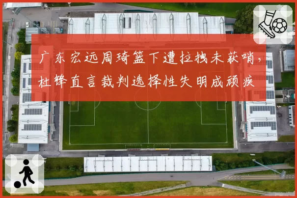 广东宏远周琦篮下遭拉拽未获哨,杜锋直言裁判选择性失明成顽疾